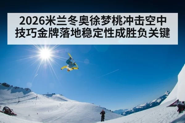 2026米兰冬奥徐梦桃冲击空中技巧金牌落地稳定性成胜负关键